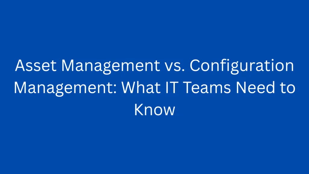 Asset Management vs. Configuration Management: What IT Teams Need to Know