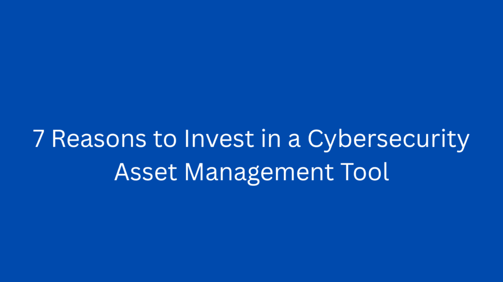 7 Reasons to Invest in a Cybersecurity Asset Management Tool