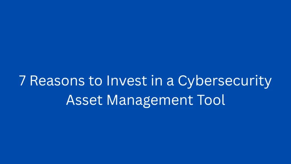 7 Reasons to Invest in a Cybersecurity Asset Management Tool
