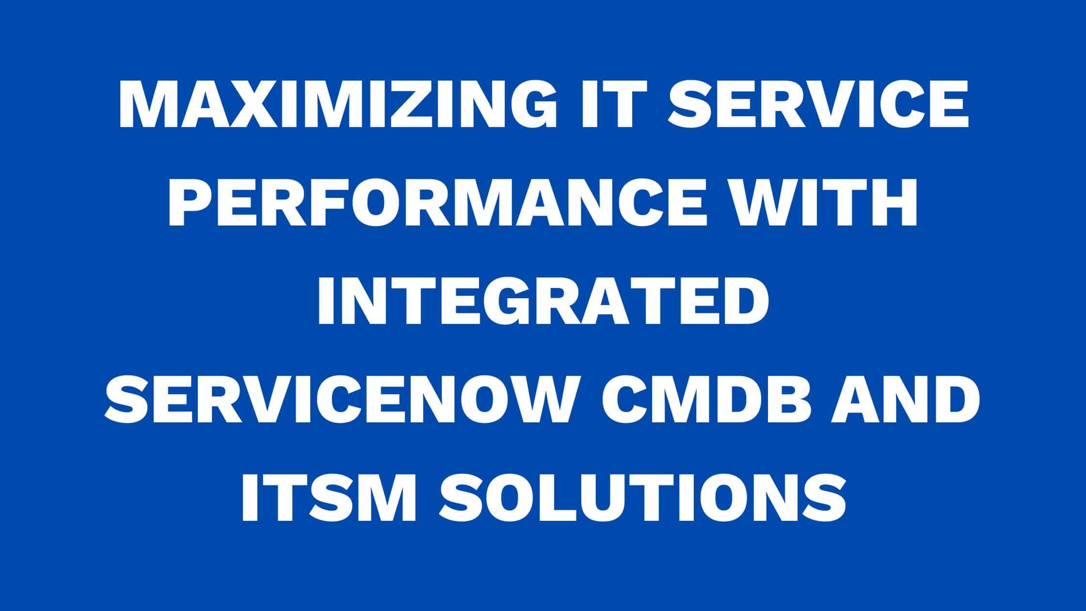 Maximizing IT service performance with Integrated ServiceNow CMDB and ITSM solutions
