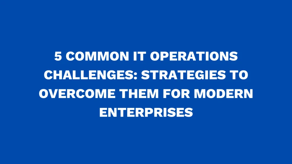 5 Common IT Operations Challenges: Strategies to Overcome Them for Modern Enterprises