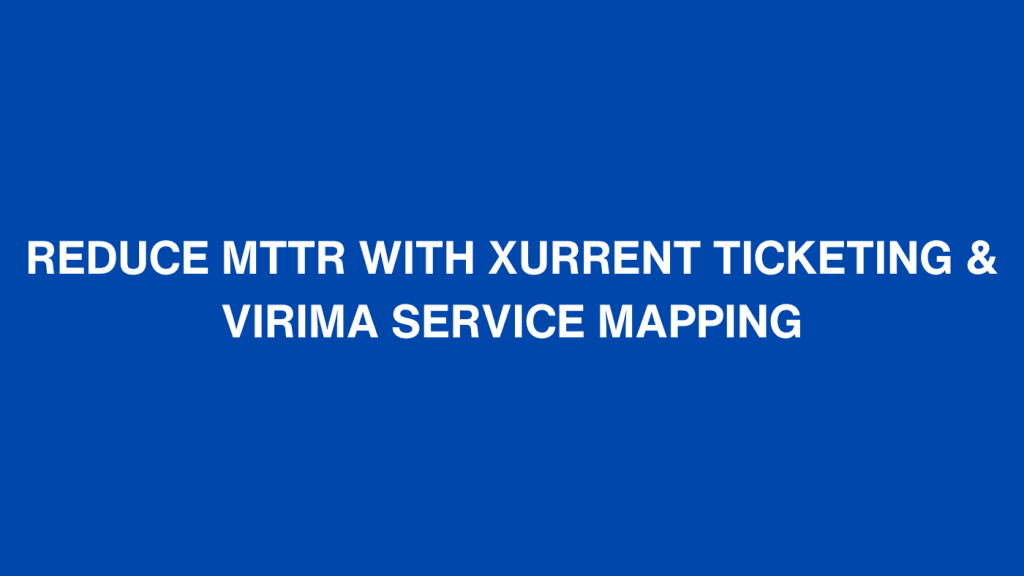 REDUCE MTTR WITH XURRENT TICKETING & VIRIMA SERVICE MAPPING