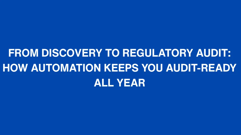 FROM DISCOVERY TO REGULATORY AUDIT HOW AUTOMATION KEEPS YOU AUDIT READY ALL YEAR