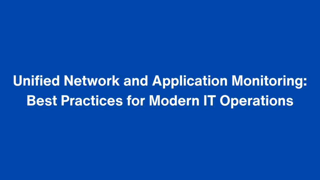 Unified Network and Application Monitoring: Best Practices for Modern IT Operations