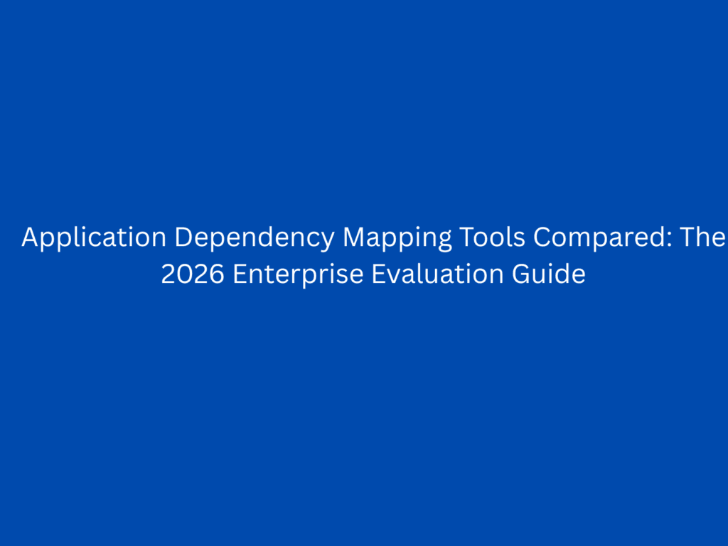 Application Dependency Mapping Tools Compared: The 2026 Enterprise Evaluation Guide