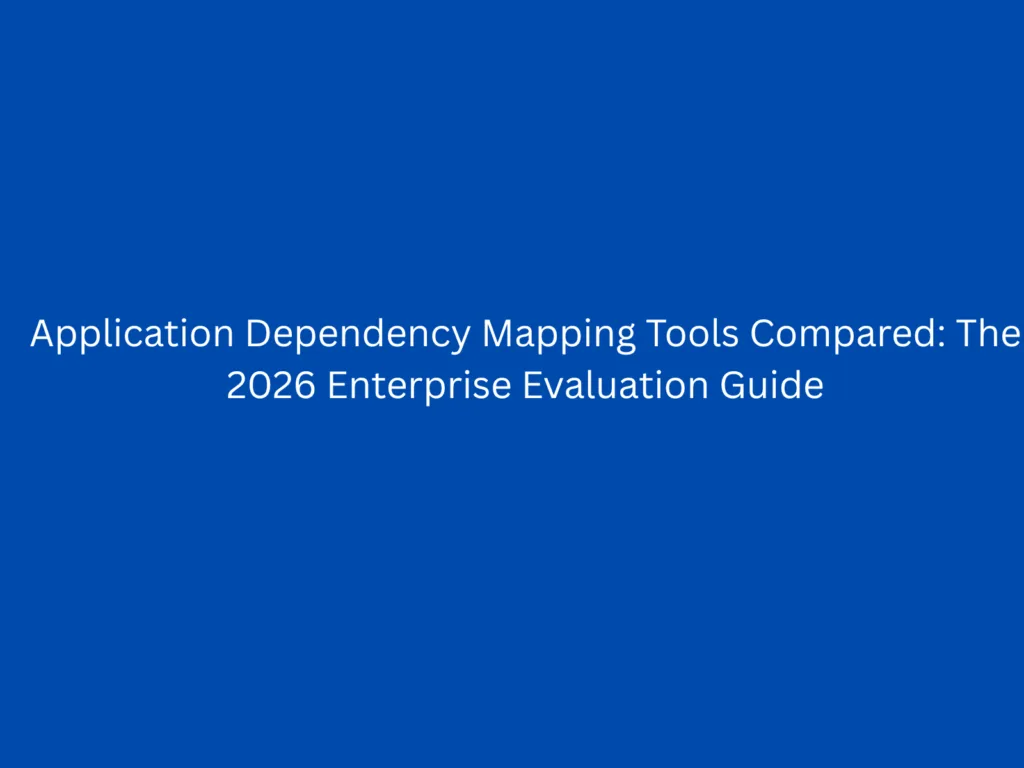 Application Dependency Mapping Tools Compared: The 2026 Enterprise Evaluation Guide