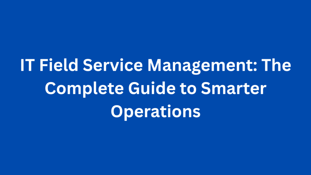IT Field Service Management: The Complete Guide to Smarter Operations