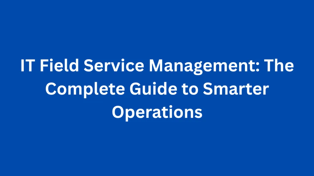 IT Field Service Management: The Complete Guide to Smarter Operations