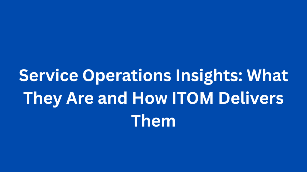 Service Operations Insights: What They Are and How ITOM Delivers Them