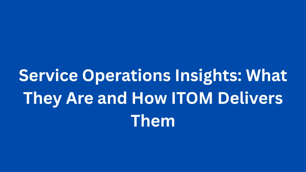 Service Operations Insights: What They Are and How ITOM Delivers Them