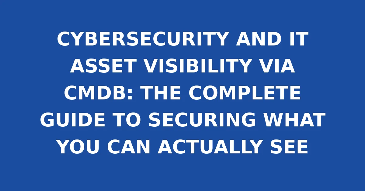 CYBERSECURITY AND IT ASSET VISIBILITY VIA CMDB: THE COMPLETE GUIDE TO SECURING WHAT YOU CAN ACTUALLY SEE