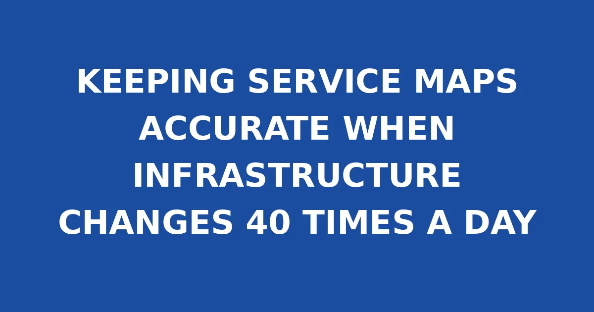 KEEPING SERVICE MAPS ACCURATE WHEN INFRASTRUCTURE CHANGES 40 TIMES A DAY