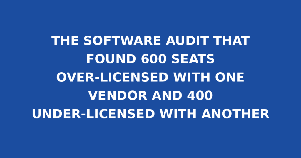 THE SOFTWARE AUDIT THAT FOUND 600 SEATS OVER-LICENSED WITH ONE VENDOR AND 400 UNDER-LICENSED WITH ANOTHER