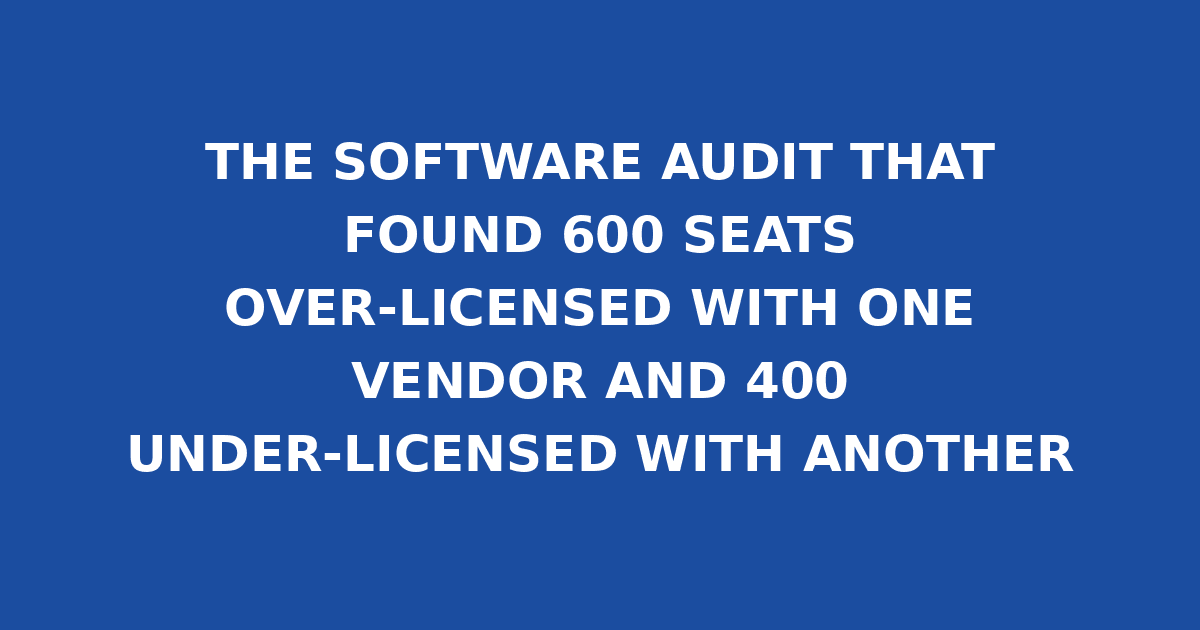THE SOFTWARE AUDIT THAT FOUND 600 SEATS OVER-LICENSED WITH ONE VENDOR AND 400 UNDER-LICENSED WITH ANOTHER