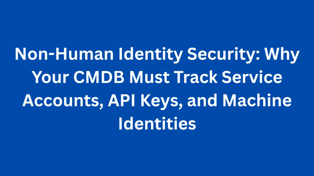Non-Human Identity Security: Why Your CMDB Must Track Service Accounts, API Keys, and Machine Identities