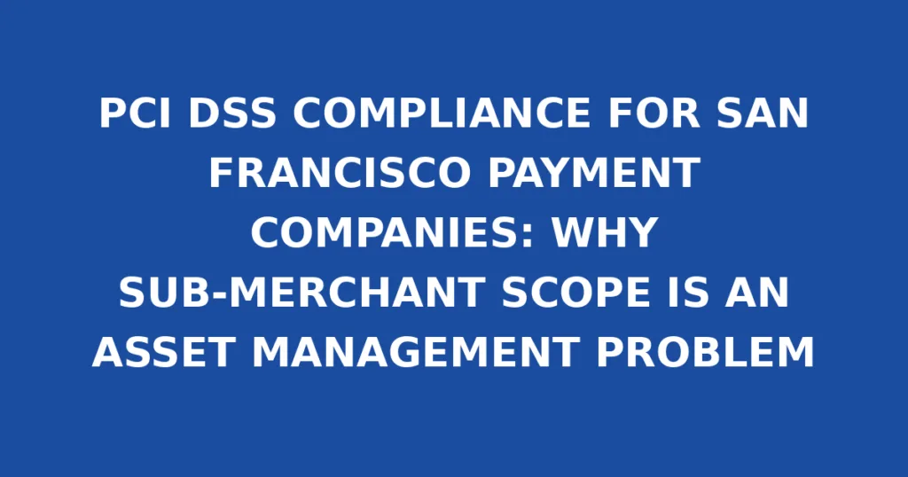 PCI DSS COMPLIANCE FOR SAN FRANCISCO PAYMENT COMPANIES: WHY SUB-MERCHANT SCOPE IS AN ASSET MANAGEMENT PROBLEM