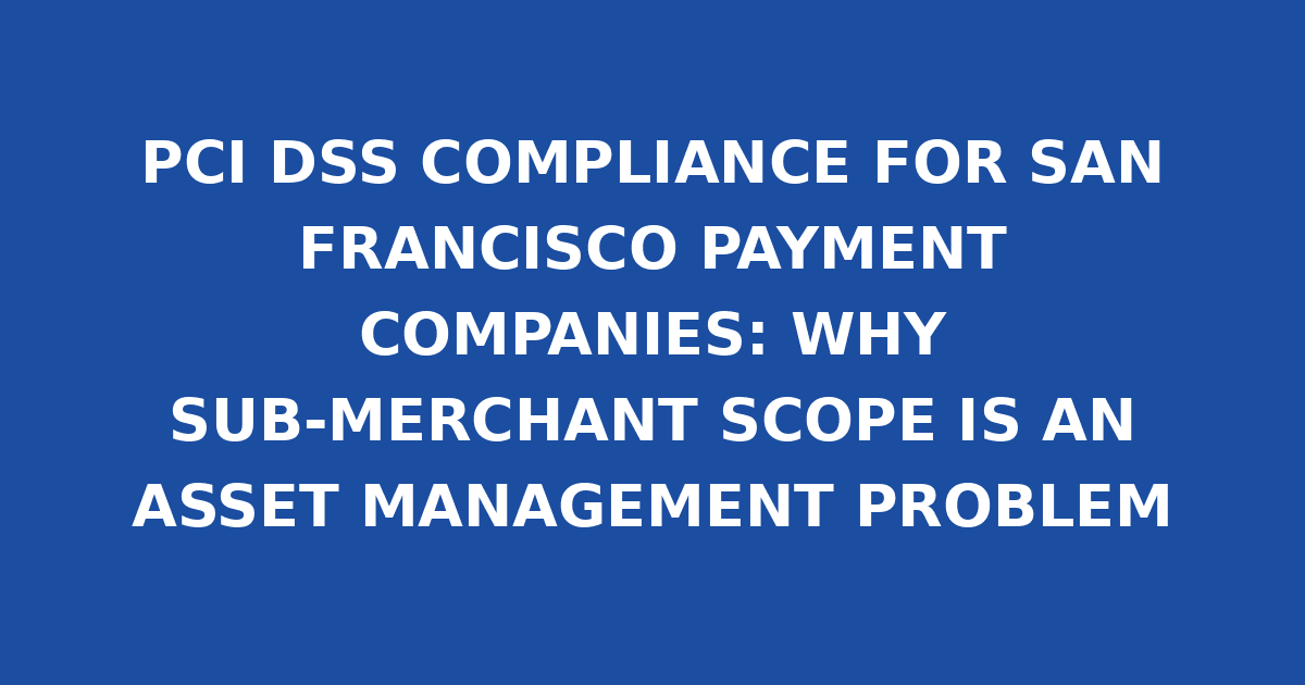 PCI DSS COMPLIANCE FOR SAN FRANCISCO PAYMENT COMPANIES: WHY SUB-MERCHANT SCOPE IS AN ASSET MANAGEMENT PROBLEM